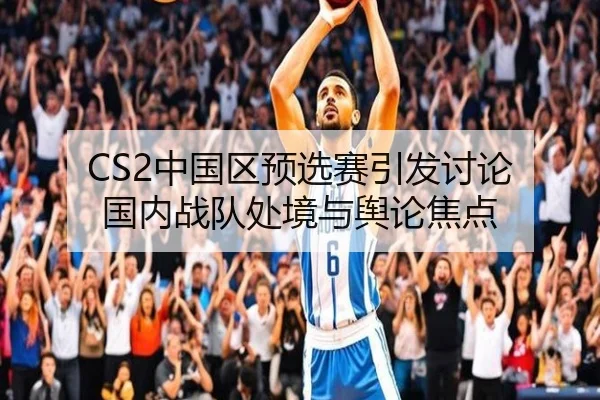 CS2中国区预选赛引发讨论 国内战队处境与舆论焦点